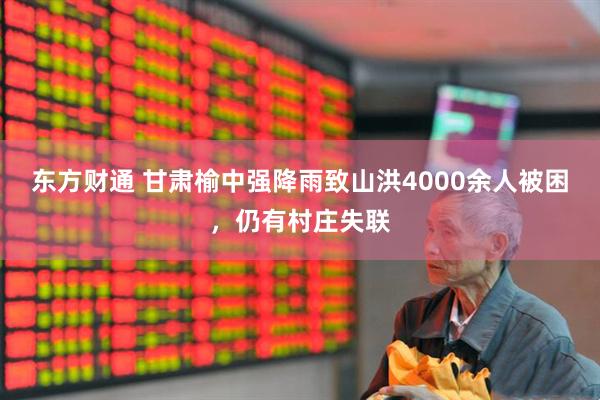 东方财通 甘肃榆中强降雨致山洪4000余人被困，仍有村庄失联