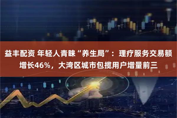 益丰配资 年轻人青睐“养生局”：理疗服务交易额增长46%，大湾区城市包揽用户增量前三