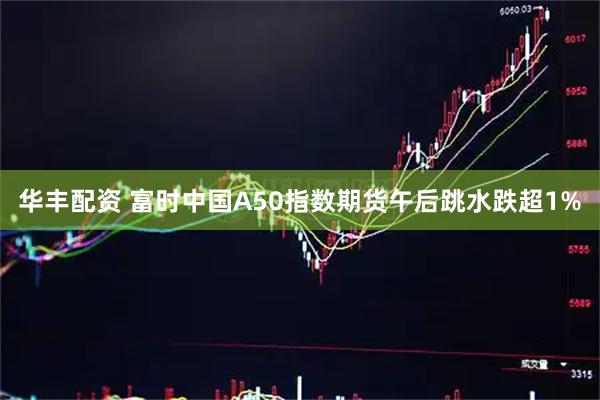 华丰配资 富时中国A50指数期货午后跳水跌超1%