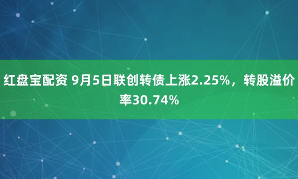 红盘宝配资 9月5日联创转债上涨2.25%，转股溢价率30.74%