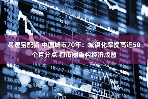 易速宝配资 中国城市70年：城镇化率提高近50个百分点 都市圈重构经济版图