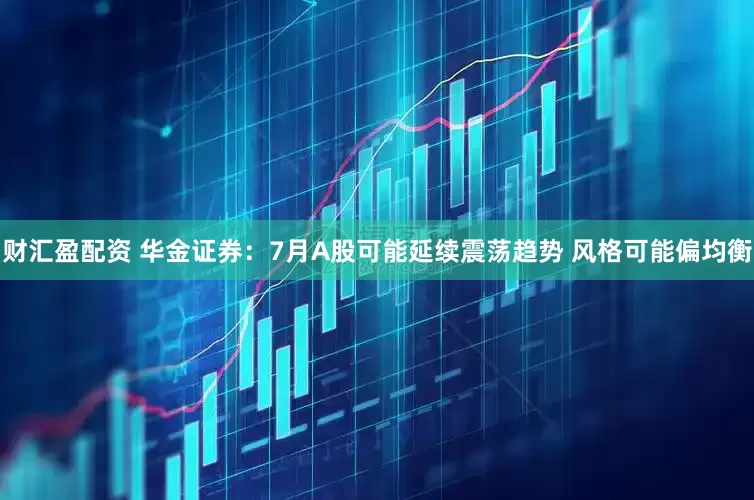财汇盈配资 华金证券：7月A股可能延续震荡趋势 风格可能偏均衡