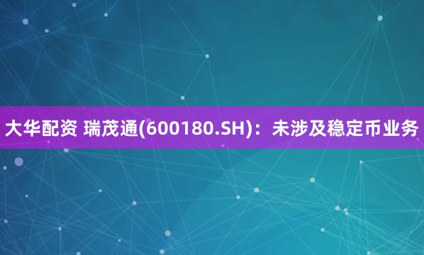 大华配资 瑞茂通(600180.SH)：未涉及稳定币业务