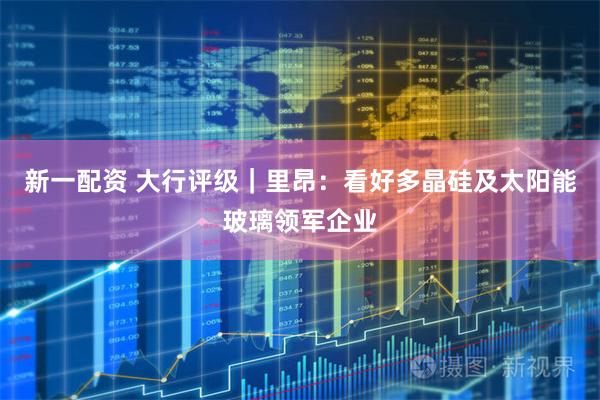 新一配资 大行评级｜里昂：看好多晶硅及太阳能玻璃领军企业