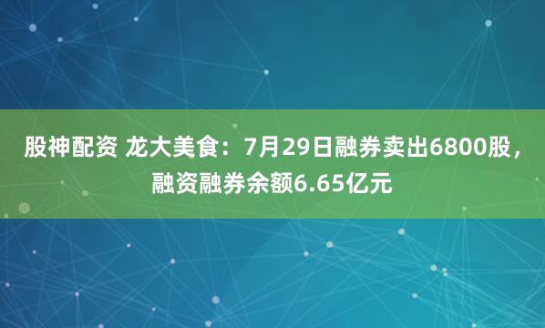 股神配资 龙大美食：7月29日融券卖出6800股，融资融券余额6.65亿元