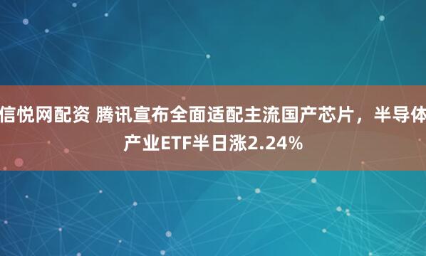 信悦网配资 腾讯宣布全面适配主流国产芯片，半导体产业ETF半日涨2.24%