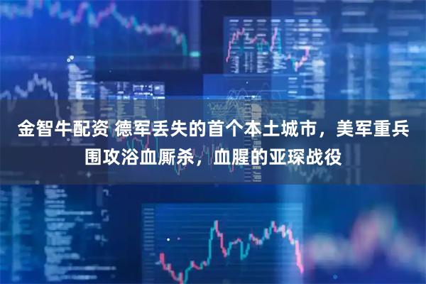 金智牛配资 德军丢失的首个本土城市，美军重兵围攻浴血厮杀，血腥的亚琛战役