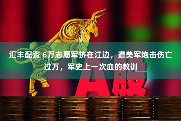 汇丰配资 6万志愿军挤在江边，遭美军炮击伤亡过万，军史上一次血的教训