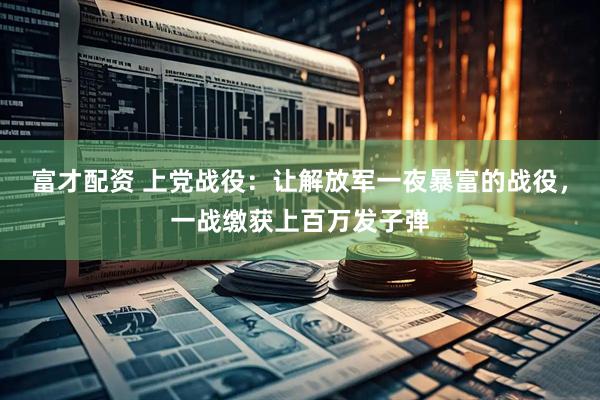 富才配资 上党战役：让解放军一夜暴富的战役，一战缴获上百万发子弹