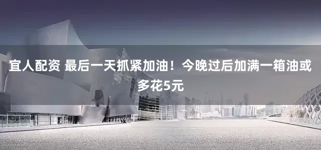 宜人配资 最后一天抓紧加油！今晚过后加满一箱油或多花5元