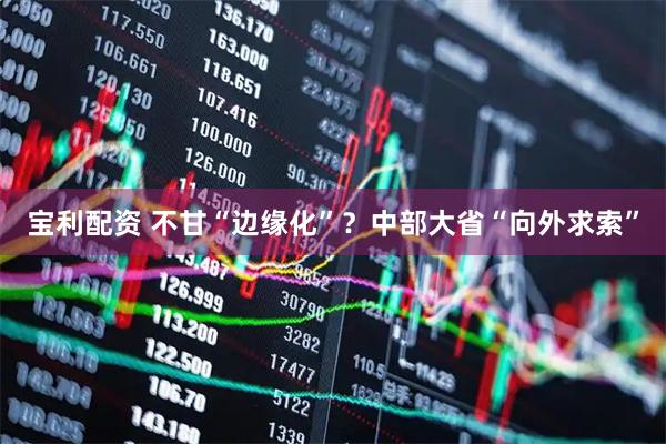 宝利配资 不甘“边缘化”？中部大省“向外求索”