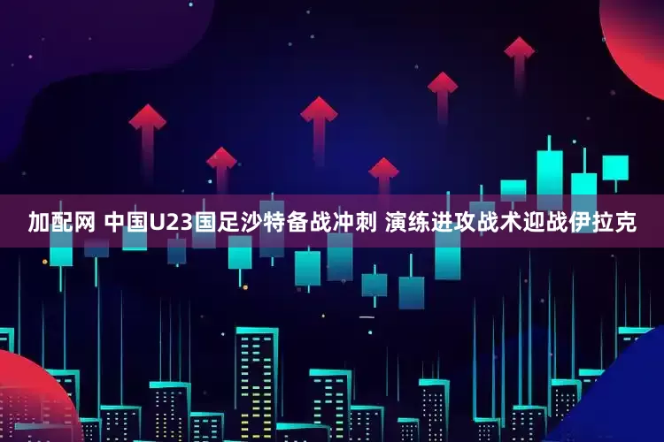 加配网 中国U23国足沙特备战冲刺 演练进攻战术迎战伊拉克