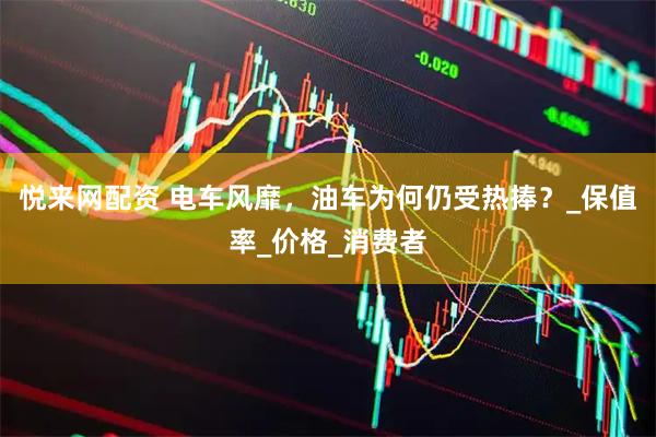 悦来网配资 电车风靡，油车为何仍受热捧？_保值率_价格_消费者