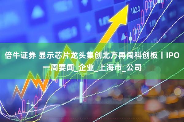 倍牛证券 显示芯片龙头集创北方再闯科创板丨IPO一周要闻_企业_上海市_公司