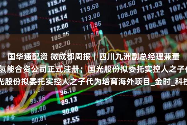 国华通配资 微成都周报｜四川九洲副总经理兼董秘辞职；蜀道与丰田的氢能合资公司正式注册；国光股份拟委托实控人之子代为培育海外项目_金时_科技