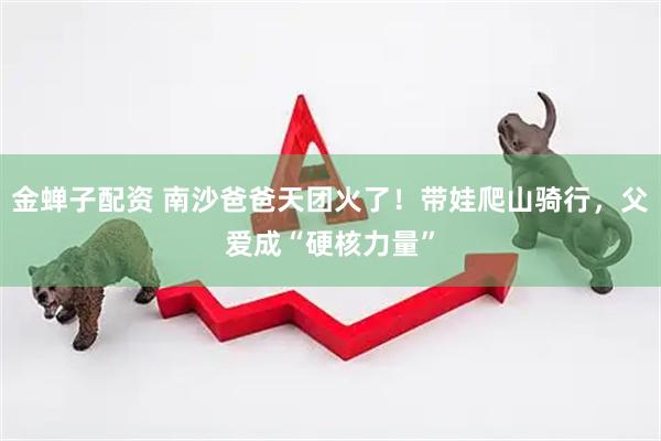 金蝉子配资 南沙爸爸天团火了！带娃爬山骑行，父爱成“硬核力量”