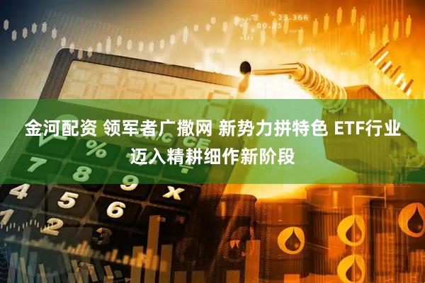 金河配资 领军者广撒网 新势力拼特色 ETF行业迈入精耕细作新阶段