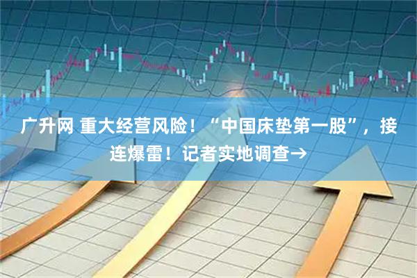 广升网 重大经营风险！“中国床垫第一股”，接连爆雷！记者实地调查→