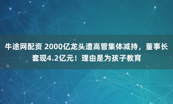 牛途网配资 2000亿龙头遭高管集体减持，董事长套现4.2亿元！理由是为孩子教育