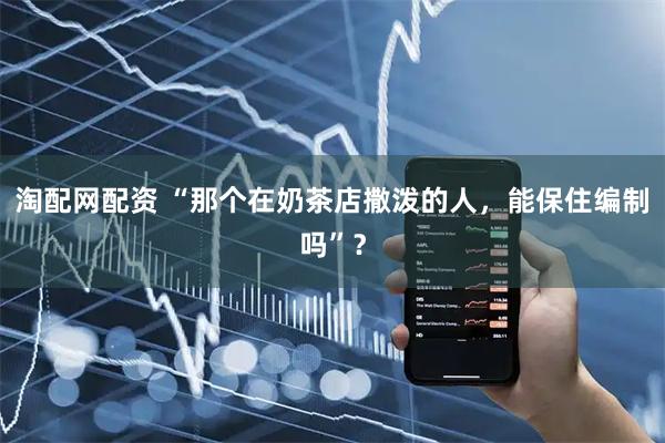 淘配网配资 “那个在奶茶店撒泼的人，能保住编制吗”？