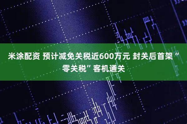 米涂配资 预计减免关税近600万元 封关后首架“零关税”客机通关